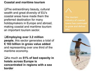 Coastal and maritime tourism
The extraordinary beauty, cultural
wealth and great diversity of EU's
coastal areas have made them the
preferred destination for many
holidaymakers in Europe and abroad,
making coastal and maritime tourism
an important tourism sector.
Employing over 3.2 million
people, this sector generates a total of
€ 183 billion in gross value added
and representing over one third of the
maritime economy.
As much as 51% of bed capacity in
hotels across Europe is
concentrated in regions with a sea
border
 
