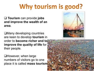  Tourism can provide jobs
and improve the wealth of an
area.
Many developing countries
are keen to develop tourism in
order to become richer and to
improve the quality of life for
their people.
However, when large
numbers of visitors go to one
place it is called mass tourism.
 