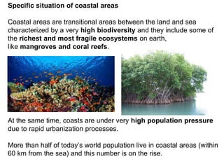 Specific situation of coastal areas
Coastal areas are transitional areas between the land and sea
characterized by a very high biodiversity and they include some of
the richest and most fragile ecosystems on earth,
like mangroves and coral reefs.
At the same time, coasts are under very high population pressure
due to rapid urbanization processes.
More than half of today’s world population live in coastal areas (within
60 km from the sea) and this number is on the rise.
 