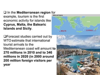 In the Mediterranean region for
example, tourism is the first
economic activity for islands like
Cyprus, Malta, the Balearic
Islands and Sicily.
Forecast studies carried out by
WTO estimate that international
tourist arrivals to the
Mediterranean coast will amount to
270 millions in 2010 and to 346
millions in 2020 (in 2000 around
200 million foreign visitors per
year
 