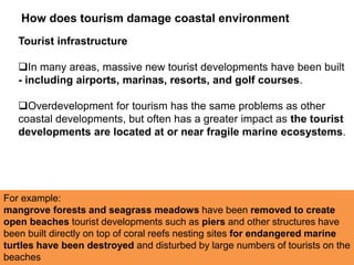 Tourist infrastructure
In many areas, massive new tourist developments have been built
- including airports, marinas, resorts, and golf courses.
Overdevelopment for tourism has the same problems as other
coastal developments, but often has a greater impact as the tourist
developments are located at or near fragile marine ecosystems.
How does tourism damage coastal environment
For example:
mangrove forests and seagrass meadows have been removed to create
open beaches tourist developments such as piers and other structures have
been built directly on top of coral reefs nesting sites for endangered marine
turtles have been destroyed and disturbed by large numbers of tourists on the
beaches
 