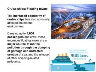 Cruise ships: Floating towns
The increased popularity of
cruise ships has also adversely
affected the marine
environment.
Carrying up to 4,000
passengers and crew, these
enormous floating towns are a
major source of marine
pollution through the dumping
of garbage and untreated
sewage at sea, and the release
of other shipping-related
pollutants.
 