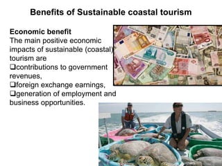 Benefits of Sustainable coastal tourism
Economic benefit
The main positive economic
impacts of sustainable (coastal)
tourism are
contributions to government
revenues,
foreign exchange earnings,
generation of employment and
business opportunities.
 
