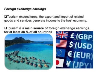 Foreign exchange earnings
Tourism expenditures, the export and import of related
goods and services generate income to the host economy.
Tourism is a main source of foreign exchange earnings
for at least 38 % of all countries
 
