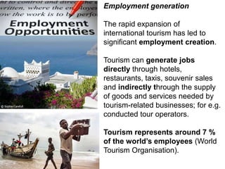 Employment generation
The rapid expansion of
international tourism has led to
significant employment creation.
Tourism can generate jobs
directly through hotels,
restaurants, taxis, souvenir sales
and indirectly through the supply
of goods and services needed by
tourism-related businesses; for e.g.
conducted tour operators.
Tourism represents around 7 %
of the world’s employees (World
Tourism Organisation).
 