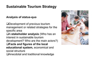 Sustainable Tourism Strategy
Analysis of status-quo
Development of previous tourism
management or related strategies for the
specific area
A stakeholder analysis (Who has an
interest in sustainable tourism
development? Who are the main actors?)
Facts and figures of the local
educational system, economical and
social structure
Anecdotal and traditional knowledge
 
