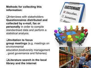 Methods for collecting this
information:
Interviews with stakeholders
Questionnaires distributed and
collected by e-mail, fax or
personally in order to compile
standardised data and perform a
statistical analysis.
Invitation to focus
group meetings (e.g. meetings on
environmental
education,biodiversity management
, good governance and fisheries)
Literature search in the local
library and the internet
 