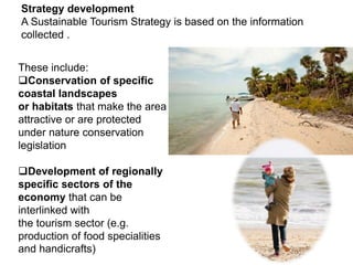 Strategy development
A Sustainable Tourism Strategy is based on the information
collected .
These include:
Conservation of specific
coastal landscapes
or habitats that make the area
attractive or are protected
under nature conservation
legislation
Development of regionally
specific sectors of the
economy that can be
interlinked with
the tourism sector (e.g.
production of food specialities
and handicrafts)
 
