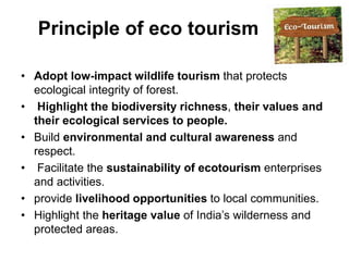 Principle of eco tourism
• Adopt low-impact wildlife tourism that protects
ecological integrity of forest.
• Highlight the biodiversity richness, their values and
their ecological services to people.
• Build environmental and cultural awareness and
respect.
• Facilitate the sustainability of ecotourism enterprises
and activities.
• provide livelihood opportunities to local communities.
• Highlight the heritage value of India’s wilderness and
protected areas.
 