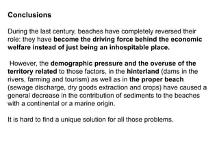 Conclusions
During the last century, beaches have completely reversed their
role: they have become the driving force behind the economic
welfare instead of just being an inhospitable place.
However, the demographic pressure and the overuse of the
territory related to those factors, in the hinterland (dams in the
rivers, farming and tourism) as well as in the proper beach
(sewage discharge, dry goods extraction and crops) have caused a
general decrease in the contribution of sediments to the beaches
with a continental or a marine origin.
It is hard to find a unique solution for all those problems.
 