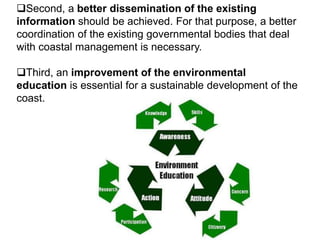 Second, a better dissemination of the existing
information should be achieved. For that purpose, a better
coordination of the existing governmental bodies that deal
with coastal management is necessary.
Third, an improvement of the environmental
education is essential for a sustainable development of the
coast.
 