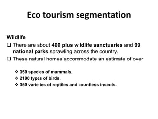 Eco tourism segmentation
Wildlife
 There are about 400 plus wildlife sanctuaries and 99
national parks sprawling across the country.
 These natural homes accommodate an estimate of over
 350 species of mammals,
 2100 types of birds,
 350 varieties of reptiles and countless insects.
 