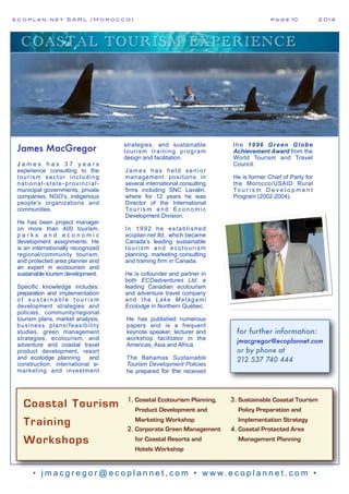 e c o p l a n : n e t S A R L ( M o r o c c o ) p a g e 10! 2 0 1 4
• j m a c g r e g o r @ e c o p l a n n e t , c o m • w w w. e c o p l a n n e t . c o m •
COASTAL TOURISM EXPERIENCE
Coastal Tourism
Training
Workshops
1. Coastal Ecotourism Planning,
Product Development and
Marketing Workshop
2. Corporate Green Management
for Coastal Resorts and
Hotels Workshop
3. Sustainable Coastal Tourism
Policy Preparation and
Implementation Strategy
4. Coastal Protected Area
Management Planning
James MacGregor
J a m e s h a s 3 7 y e a r s
experience consulting to the
tourism sector including
national-state-provincial-
municipal governments, private
companies, NGO's, indigenous
people's organizations and
communities.
He has been project manager
on more than 400 tourism,
p a r k s a n d e c o n o m i c
development assignments. He
is an internationally recognized
regional/community tourism,
and protected area planner and
an expert in ecotourism and
sustainable tourism development.
Specific knowledge includes:
preparation and implementation
o f s u s t a i n a b l e t o u r i s m
development strategies and
policies, community/regional
tourism plans, market analysis,
business plans/feasibility
studies, green management
strategies, ecotourism, and
adventure and coastal travel
product development, resort
and ecolodge planning and
construction, international e-
marketing and investment
strategies, and sustainable
tourism training program
design and facilitation.
James has held senior
management positions in
several international consulting
firms including SNC Lavalin,
where for 12 years he was
Director of the International
To u r i s m a n d E c o n o m i c
Development Division.
In 1992 he established
ecoplan:net ltd., which became
Canada’s leading sustainable
tourism and ecotourism
planning, marketing consulting
and training firm in Canada.
He is cofounder and partner in
both ECOadventures Ltd. a
leading Canadian ecotourism
and adventure travel company
and the Lake Matagami
Ecolodge in Northern Québec.
He has published numerous
papers and is a frequent
keynote speaker, lecturer and
workshop facilitator in the
Americas, Asia and Africa.
The Bahamas Sustainable
Tourism Development Policies
he prepared for the received
the 1996 Green Globe
Achievement Award from the
World Tourism and Travel
Council.
He is former Chief of Party for
the Morocco/USAID Rural
To u r i s m D e v e l o p m e n t
Program (2002-2004).
for further information:
jmacgregor@ecoplannet.com
or by phone at
212 537 740 444
 