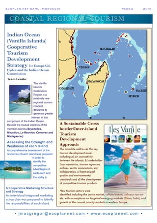 e c o p l a n : n e t S A R L ( M o r o c c o ) p a g e 2! 2 0 1 4
• j m a c g r e g o r @ e c o p l a n n e t , c o m • w w w. e c o p l a n n e t . c o m •
COASTAL REGIONAL TOURISM
A Sustainable Cross
border/Inter-island
Tourism
Development
Approach
The mandate addresses the key
tourism development issues
including a) air connectivity
between the islands, b) stakeholder
(tour operators, tourism agencies,
airlines, sector associations, etc)
collaboration, c) harmonized
quality and environmental
standards and d) the development
of competitive tourism products.
New tourism sectors were
identified including the cruise market, cultural events, culinary tourism
etc. with an emphasis on targeted emerging markets (China, India) and
growth of the current priority markets in western Europe.
Indian Ocean
(Vanilla Islands)
Cooperative
Tourism
Development
Strategy for EuropeAid,
Hydea and the Indian Ocean
Commission
Team Leader
The Vanilla
Islands
Destination
Region is a
relatively new
regional tourism
concept
designed to
generate greater
interest in this
component of the Indian Ocean.
Despite the mutual interests of the
member islands (Seychelles,
Mauritius, La Reunion, Comores and
Madagascar).
Assessing the Strength and
Weakness of each Island
A comprehensive assessment of the
resources of each island was prepared
in order to
identify the
competitive
advantages of
each each and
the ability to
A Cooperative Marketing Structure
and Strategy
An inter-island integrated marketing
action plan was prepared to identify
the responsibilities of each island.
 