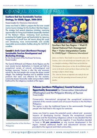 e c o p l a n : n e t S A R L ( M o r o c c o ) p a g e 3! 2 0 1 4
• j m a c g r e g o r @ e c o p l a n n e t , c o m • w w w. e c o p l a n n e t . c o m •
Southern Red Sea Region + Wadi El
Gemel National Park Management
Plan + Visitor Interpretation Centre
for USAID/Egypt + Chemonics International
James was hired as Team Leader to assesses the various site
locations, select a site and develop and interpretive plan. A site
was identified overlooking a Wadi Gemel and the Red Sea .
The Interpretive theme focuses on how the local Bedouin people
survive in the harsh coastal and desert climate and have been
learning to adapt to climate change.
The centre has become an important sales outlet for the sale
of local craft, thus generating increased revenues for local
families.
Isolated beaches of the Northern
Philippines
Southern Red Sea Sustainable Tourism
Strategy, for USAID/Egypt, 2006-2010
Team Leader for Chemonics International
James was hired in 2006 to prepare the first ever coastal
marine tourism strategy for the Southern Red Sea Region.
The strategy had several objectives including: improving
opportunities for hiring local residents (especially members
of the Bedouin tribes), increasing local purchases,
protecting the fragile house reef (particularly by rigourous
management of run-off from 44 resorts along the coast)
and introducing more environmentally and socially
responsible accommodation facilities along the 160 KM of
coastline.
Canada’s Arctic Coast (Northwest Passage)
Sustainable Tourism Development and
Marketing Strategy,
for the Government of the Northwest Territories,
Team Leader
The Central (Kititmeot) and Western Arctic Regions are the
most remote tourism destinations in Canada yet hold an
exceptional variety of natural, archaeological and
heritage resources. Tourism is also the only economic
activity for the Inuit people who occupy the dozen coastal
villages. The challenge therefore was to establish tourism
products that were cost effective for the markets,
community based, financially viable and provided a better
livelihood for the indigenous residents of the region.
Palanan (northern Philippines) Coastal Ecotourism
Opportunity Assessment for Conservation International
(Washington) and the Philippine Ministry of Tourism
Team Leader
Conservation International recognised the exceptional ecotourism
potential of this remote coastal zone of Lauzon Province in the Northern
Philippines.
The region is also the traditional home to the semi-nomadic Dumagat
people who had lived in this region for centuries.
James was hired to assess the potential social, cultural and economic
impacts of developing tourism. Despite the exceptional coastal
resources and the fascinating indigenous culture it was decided that the
impact on the local tribes would be negative. It was therefore decided
to have a 10 year moratorium on any tourism development in the
region. Instead additional health and educational services were
provided to the regional and tribal communities.
COASTAL ZONE TOURISM
 