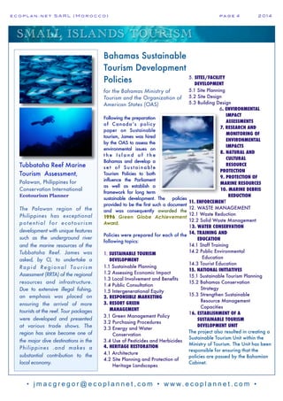 e c o p l a n : n e t S A R L ( M o r o c c o ) p a g e 4! 2 0 1 4
• j m a c g r e g o r @ e c o p l a n n e t , c o m • w w w. e c o p l a n n e t . c o m •
SMALL ISLANDS TOURISM
Tubbataha Reef Marine
Tourism Assessment,
Palawan, Philippines for
Conservation International
Ecotourism Planner
The Palawan region of the
Philippines has exceptional
potential for ecotourism
development with unique features
such as the underground river
and the marine resources of the
Tubbataha Reef. James was
asked, by CI, to undertake a
Rapid Regional Tourism
Assessment (RRTA) of the regional
resources and infrastructure.
Due to extensive illegal fishing,
an emphasis was placed on
ensuring the arrival of more
tourists at the reef. Tour packages
were developed and presented
at various trade shows. The
region has since become one of
the major dive destinations in the
Philippines .and makes a
substantial contribution to the
local economy.
Bahamas Sustainable
Tourism Development
Policies
for the Bahamas Ministry of
Tourism and the Organization of
American States (OAS)
Following the preparation
of Canada’s policy
paper on Sustainable
tourism, James was hired
by the OAS to assess the
environmental issues on
t h e I s l a n d o f t h e
Bahamas and develop a
se t of Sust ainable
Tourism Policies to both
influence the Parliament
as well as establish a
framework for long term
sustainable development. The policies
provided to be the first such a document
and was consequently awarded the
1996 Green Globe Achievement
Award.
Policies were prepared for each of the
following topics:
1. SUSTAINABLE TOURISM
DEVELOPMENT
1.1 Sustainable Planning
1.2 Assessing Economic Impact
1.3 Local Involvement and Benefits
1.4 Public Consultation
1.5 Intergenerational Equity
2. RESPONSIBLE MARKETING
3. RESORT GREEN
MANAGEMENT
3.1 Green Management Policy
3.2 Purchasing Procedures
3.3 Energy and Water
Conservation
3.4 Use of Pesticides and Herbicides
4. HERITAGE RESTORATION
4.1 Architecture
4.2 Site Planning and Protection of
Heritage Landscapes
5. SITES/FACILITY
DEVELOPMENT
5.1 Site Planning
5.2 Site Design
5.3 Building Design
6. ENVIRONMENTAL
IMPACT
ASSESSMENTS
7. RESEARCH AND
MONITORING OF
ENVIRONMENTAL
IMPACTS
8. NATURAL AND
CULTURAL
RESOURCE
PROTECTION
9. PROTECTION OF
MARINE RESOURCES
10. MARINE DEBRIS
REDUCTION
11. ENFORCEMENT
12. WASTE MANAGEMENT
12.1 Waste Reduction
12.2 Solid Waste Management
13. WATER CONSERVATION
14. TRAINING AND
EDUCATION
14.1 Staff Training
14.2 Public Environmental
Education
14.3 Tourist Education
15. NATIONAL INITIATIVES
15.1 Sustainable Tourism Planning
15.2 Bahamas Conservation
Strategy
15.3 Strengthen Sustainable
Resource Management
Capacities
16. ESTABLISHMENT OF A
SUSTAINABLE TOURISM
DEVELOPMENT UNIT
The project also resulted in creating a
Sustainable Tourism Unit within the
Ministry of Tourism. The Unit has been
responsible for ensuring that the
policies are passed by the Bahamian
Cabinet.
 