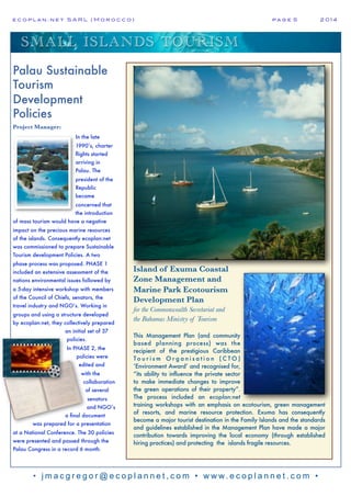 e c o p l a n : n e t S A R L ( M o r o c c o ) p a g e 5! 2 0 1 4
• j m a c g r e g o r @ e c o p l a n n e t , c o m • w w w. e c o p l a n n e t . c o m •
SMALL ISLANDS TOURISM
Island of Exuma Coastal
Zone Management and
Marine Park Ecotourism
Development Plan
for the Commonwealth Secretariat and
the Bahamas Ministry of Tourism
This Management Plan (and community
based planning process) was the
recipient of the prestigious Caribbean
T o u r i s m O r g a n i s a t i o n ( C T O )
‘Environment Award’ and recognised for,
“its ability to influence the private sector
to make immediate changes to improve
the green operations of their property”.
The process included an ecoplan:net
training workshops with an emphasis on ecotourism, green management
of resorts, and marine resource protection. Exuma has consequently
become a major tourist destination in the Family Islands and the standards
and guidelines established in the Management Plan have made a major
contribution towards improving the local economy (through established
hiring practices) and protecting the islands fragile resources.
Palau Sustainable
Tourism
Development
Policies
Project Manager:
In the late
1990’s, charter
flights started
arriving in
Palau. The
president of the
Republic
became
concerned that
the introduction
of mass tourism would have a negative
impact on the precious marine resources
of the islands. Consequently ecoplan:net
was commissioned to prepare Sustainable
Tourism development Policies. A two
phase process was proposed. PHASE 1
included an extensive assessment of the
nations environmental issues followed by
a 5-day intensive workshop with members
of the Council of Chiefs, senators, the
travel industry and NGO’s. Working in
groups and using a structure developed
by ecoplan:net, they collectively prepared
an initial set of 37
policies.
In PHASE 2, the
policies were
edited and
with the
collaboration
of several
senators
and NGO’s
a final document
was prepared for a presentation
at a National Conference. The 30 policies
were presented and passed through the
Palau Congress in a record 6 month.
 