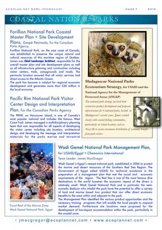 e c o p l a n : n e t S A R L ( M o r o c c o ) p a g e 7! 2 0 1 4
• j m a c g r e g o r @ e c o p l a n n e t , c o m • w w w. e c o p l a n n e t . c o m •
Madagascar National Parks
Ecotourism Strategy, for USAID and the
National Agency for the Management of
Protected Areas (ANGAP)
The national park strategy involved both
ecotourism product development and proposed
infrastructure for 6 national parks, located in
Madagascar's coastal zones. James worked
closely with coastal fishing communities,
particularly on island locations such as
Nosey Be to ensure maximum distribution of economic benefits
from park visitors
Coral Reef of the Marine Zone;
Wadi Gemel National Park, Egypt
Forillion National Park Coastal
Master Plan + Site Development
Plans, Gaspé Peninsula, for the Canadian
Parks Agency,
Forillion National Park, on the east coast of Canada,
was established to preserve the unique natural and
cultural resources of this maritime region of Québec.
James was Chief Landscape Architect, responsible for the
overall master plan and site development plans as well
as all infrastructure planning and construction including
visitor centers, trails, campgrounds and roads. The
peninsula location ensured that all visitor services had
direct access to the Atlantic Ocean.
The park has become a catalyst for regional economic
development and generates more than $30 million in
the local economy.
Pacific Rim National Park Visitor
Center Design and Interpretation
Plan, for the Canadian Parks Agency
The PRNP, on Vancouver Island, is one of Canada’s
most popular national and includes the famous West
Coast Trail. James managed a multidisciplinary planning
team that was responsible for all aspects of developing
the visitor center including site location, architectural
design and developing the message and interpretation
materials for the parks marine and terrestrial
Wadi Gemel National Park Management Plan,
for USAID/Egypt + Chemonics International
Team Leader: James MacGregor
Wadi Gemel is Egypt’s newest national park, established in 2006 to protect
the marine and desert resources of the Southern Red Sea Region. The
Government of Egypt asked USAID for technical assistance in the
preparation of a management plan that met the social and economic
requirements of the region. The Red Sea is one of the most famous dive
destinations in the world however the economic impact of the divers is
relatively small. Wadi Gemel National Park and in particular the semi-
nomadic Bedouin who inhabit the park have the potential to offer a variety
of land and marine based tour product that can offer direct economic
benefits to the area within and adjacent to the park.
The Management Plan identified the various product opportunities and the
necessary training programs that will enable the local people to respond
market demand. Furthermore site locations were proposed for the
development of low-impact accommodation within the park, particularly in
the coastal zone.
COASTAL NATIONAL PARKS
 