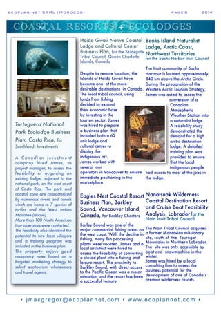 e c o p l a n : n e t S A R L ( M o r o c c o ) p a g e 8! 2 0 1 4
• j m a c g r e g o r @ e c o p l a n n e t , c o m • w w w. e c o p l a n n e t . c o m •
COASTAL RESORTS + ECOLODGES
Tortuguera National
Park Ecolodge Business
Plan, Costa Rica, for
Southlands Investments
A Canadian inves tment
company hired James, as
project manager, to assess the
feasibility of acquiring an
existing lodge, adjacent to the
national park, on the east coast
of Costa Rica. The park and
coastal zone are characterized
by numerous rivers and canals
which are home to 7 species of
turtles and the West Indian
Manatee (above).
More than 100 North American
tour operators were contacted.
The feasibility also identified the
potential to hire local villagers
and a training program was
included in the business plan.
The property enjoys good
occupancy rates based on a
targeted marketing strategy to
select ecotourism wholesalers
and travel agents.
Haida Gwaii Native Coastal
Lodge and Cultural Center
Business Plan, for the Skidegate
Tribal Council, Queen Charlotte
Islands, Canada
Despite its remote location, the
Islands of Haida Gwaii have
become one of the more
desirable destinations in Canada.
The local tribal council, using
funds from fishing
decided to expand
their economic base
by investing in the
tourism sector. James
was hired to prepare
a business plan that
included both a 62
unit lodge and
cultural center to
display the
indigenous art.
James worked with
several tour
operators in Vancouver to ensure
immediate positioning in the
marketplace.
Eagles Nest Coastal Resort
Business Plan, Barkley
Sound, Vancouver Island,
Canada, for Barkley Charters
Barley Sound was one of the
major commercial fishing areas on
the west coast. With the decline in
fishing, many fish processing
plants were vacated. James and a
local architect were hired to
assess the feasibility of converting
a closed plant into a fishing and
leisure resort. The proximity to
Barkley Sound, with direct access
to the Pacific Ocean was a major
attraction and the resort has been
a successful venture
Banks Island Naturalist
Lodge, Arctic Coast,
Northwest Territories
for the Sachs Harbor Inuit Council
The Inuit community of Sachs
Harbour is located approximately
840 km above the Arctic Circle.
During the preparation of the
Western Arctic Tourism Strategy,
James was asked to assess the
conversion of a
Canadian
Atmospheric
Weather Station into
a naturalist lodge.
A feasibility study
demonstrated the
demand for a high
arctic destination
lodge. A detailed
training plan was
provided to ensure
that the local
indigenous people
had access to most of the jobs in
the lodge.
Nanatsuak Wilderness
Coastal Destination Resort
and Cruise Boat Feasibility
Analysis, Labrador for the
Nain Inuit Tribal Council
The Nain Tribal Council acquired
a former Monrovian missionary
site, south of the Tourngat
Mountains in Northern Labrador.
The site was only accessible by
boat and snowmachine in the
winter.
James was hired by a local
consulting firm to assess the
business potential for the
development of one of Canada’s
premier wilderness resorts.
 