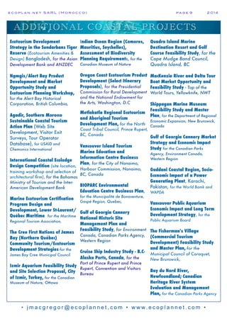 e c o p l a n : n e t S A R L ( M o r o c c o ) p a g e 9! 2 0 1 4
• j m a c g r e g o r @ e c o p l a n n e t , c o m • w w w. e c o p l a n n e t . c o m •
ADDITIONAL COASTAL PROJECTS
Ecotourism Development
Strategy in the Sundarbans Tiger
Reserve (Ecotourism Amenities &
Design) Bangladesh, for the Asian
Development Bank and ANZDEC
Namgis/Alert Bay Product
Development and Market
Opportunity Study and
Ecotourism Planning Workshop,
for the Alert Bay Historical
Corporation, British Columbia,
Agadir, Southern Morocco
Sustainable Coastal Tourism
Action Plan (Web Site
Development, Visitor Exit
Surveys, Tour Operator
Database), for USAID and
Chemonics International
International Coastal Ecolodge
Design Competition (site location,
training workshop and selection of
architectural firm), for the Bahamas
Ministry of Tourism and the Inter-
American Development Bank
Marine Ecotourism Certification
Program Design and
Development, Lower St-Laurent/
Québec Maritime for the Maritime
Regional Tourism Association,
The Cree First Nations of James
Bay (Northern Québec)
Community Tourism/Ecotourism
Development Strategies for the
James Bay Cree Municipal Council
Izmir Aquarium Feasibility Study
and Site Selection Proposal, City
of Izmir, Turkey, for the Canadian
Museum of Nature, Ottawa
Indian Ocean Region (Comores,
Mauritius, Seychelles),
Assessment of Biodiversity
Planning Requirements, for the
Canadian Museum of Nature
Oregon Coast Ecotourism Product
Development (Select Itinerary
Proposals), for the Presidential
Commission for Rural Development
and the National Endowment for
the Arts, Washington, D.C
Metlakatla Regional Ecotourism
and Aboriginal Tourism
Development Plan, for the North
Coast Tribal Council, Prince Rupert,
BC, Canada
Vancouver Island Tourism
Marine Education and
Information Centre Business
Plan, for the City of Nanaimo,
Harbour Commission, Nanaimo,
BC, Canada
BIOPARC Environmental
Education Centre Business Plan,
for the Municipalité de Bonaventure,
Gaspé Region, Quebec,
Gulf of Georgia Cannery
National Historic Site
Management Plan and
Feasibility Study, for Environment
Canada, Canadian Parks Agency,
Western Region
Cruise Ship Industry Study - B.C-
Alaska Ports, Canada, for the
Port of Prince Rupert and Prince
Rupert, Convention and Visitors
Bureau
Quadra Island Marine
Destination Resort and Golf
Course Feasibility Study, for the
Cape Mudge Band Council,
Quadra Island, BC
MacKenzie River and Delta Tour
Boat Market Opportunity and
Feasibility Study - Top of the
World Tours, Yellowknife, NWT
Shippagan Marine Museum
Feasibility Study and Master
Plan, for the Department of Regional
Economic Expansion, New Brunswick,
Canada
Gulf of Georgia Cannery Market
Strategy and Economic Impact
Study for the Canadian Parks
Agency, Environment Canada,
Western Region
Gaddani Coastal Region, Socio-
Economic Impact of a Power
Generating Plant, Karachi,
Pakistan, for the World Bamk and
WAPDA
Vancouver Public Aquarium
Economic Impact and Long Term
Development Strategy, for the
Public Aquarium Board
The Fisherman's Village
(Commercial Tourism
Development) Feasibility Study
and Master Plan, for the
Municipal Council of Caraquet,
New Brunswick,
Bay du Nord River,
Newfoundland; Canadian
Heritage River System
Evaluation and Management
Plan, for the Canadian Parks Agency
 