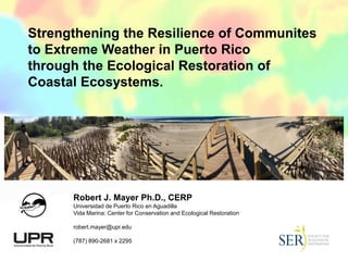 Strengthening the Resilience of Communites
to Extreme Weather in Puerto Rico
through the Ecological Restoration of
Coastal Ecosystems.
Robert J. Mayer Ph.D., CERP
Universidad de Puerto Rico en Aguadilla
Vida Marina: Center for Conservation and Ecological Restoration
robert.mayer@upr.edu
(787) 890-2681 x 2295
 