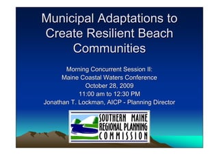 Municipal Adaptations to
Create Resilient Beach
     Communities
       Morning Concurrent Session II:
      Maine Coastal Waters Conference
              October 28, 2009
            11:00 am to 12:30 PM
Jonathan T. Lockman, AICP - Planning Director
 