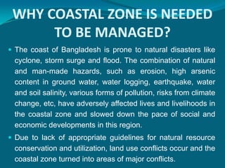WHY COASTAL ZONE IS NEEDED
      TO BE MANAGED?
 The coast of Bangladesh is prone to natural disasters like
 cyclone, storm surge and flood. The combination of natural
 and man-made hazards, such as erosion, high arsenic
 content in ground water, water logging, earthquake, water
 and soil salinity, various forms of pollution, risks from climate
 change, etc, have adversely affected lives and livelihoods in
 the coastal zone and slowed down the pace of social and
 economic developments in this region.
 Due to lack of appropriate guidelines for natural resource
 conservation and utilization, land use conflicts occur and the
 coastal zone turned into areas of major conflicts.
 