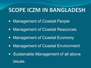 SCOPE ICZM IN BANGLADESH
 Management of Coastal People

 Management of Coastal Resources

 Management of Coastal Economy

 Management of Coastal Environment

 Sustainable Management of all above
  issues
 