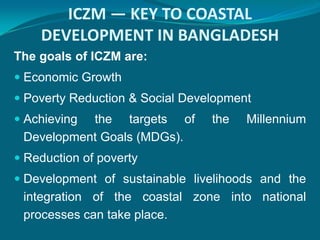 ICZM — KEY TO COASTAL
    DEVELOPMENT IN BANGLADESH
The goals of ICZM are:
 Economic Growth
 Poverty Reduction & Social Development
 Achievingthe targets of        the   Millennium
 Development Goals (MDGs).
 Reduction of poverty
 Development of sustainable livelihoods and the
 integration of the coastal zone into national
 processes can take place.
 