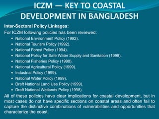 ICZM — KEY TO COASTAL
        DEVELOPMENT IN BANGLADESH
Inter-Sectoral Policy Linkages:
For ICZM following policies has been reviewed:
    National Environment Policy (1992).
    National Tourism Policy (1992).
    National Forest Policy (1994).
    National Policy for Safe Water Supply and Sanitation (1998).
    National Fisheries Policy (1998).
    National Agricultural Policy (1999).
    Industrial Policy (1999).
    National Water Policy (1999).
    Draft National Land Use Policy (1999).
    Draft National Wetlands Policy (1998).
All of these policies have clear implications for coastal development, but in
most cases do not have specific sections on coastal areas and often fail to
capture the distinctive combinations of vulnerabilities and opportunities that
characterize the coast.
 