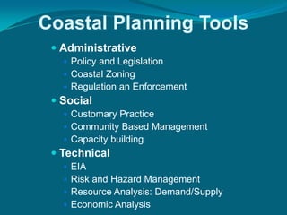 Coastal Planning Tools
  Administrative
    Policy and Legislation
    Coastal Zoning
    Regulation an Enforcement
  Social
    Customary Practice
    Community Based Management
    Capacity building
  Technical
    EIA
    Risk and Hazard Management
    Resource Analysis: Demand/Supply
    Economic Analysis
 