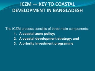 ICZM — KEY TO COASTAL
    DEVELOPMENT IN BANGLADESH


The ICZM process consists of three main components:
     1. A coastal zone policy;
     2. A coastal development strategy; and
     3. A priority investment programme
 