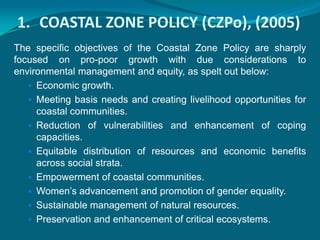 1. COASTAL ZONE POLICY (CZPo), (2005)
The specific objectives of the Coastal Zone Policy are sharply
focused on pro-poor growth with due considerations to
environmental management and equity, as spelt out below:
    Economic growth.
    Meeting basis needs and creating livelihood opportunities for
     coastal communities.
    Reduction of vulnerabilities and enhancement of coping
     capacities.
    Equitable distribution of resources and economic benefits
     across social strata.
    Empowerment of coastal communities.
    Women’s advancement and promotion of gender equality.
    Sustainable management of natural resources.
    Preservation and enhancement of critical ecosystems.
 