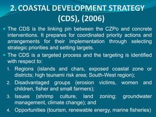 2. COASTAL DEVELOPMENT STRATEGY
               (CDS), (2006)
 The CDS is the linking pin between the CZPo and concrete
  interventions. It prepares for coordinated priority actions and
  arrangements for their implementation through selecting
  strategic priorities and setting targets.
 The CDS is a targeted process and the targeting is identified
  with respect to:
  1. Regions (islands and chars, exposed coastal zone or
      districts; high tsunami risk area; South-West region);
  2. Disadvantaged groups (erosion victims, women and
      children, fisher and small farmers);
  3. Issues (shrimp culture, land zoning; groundwater
      management, climate change); and
  4. Opportunities (tourism, renewable energy, marine fisheries)
 