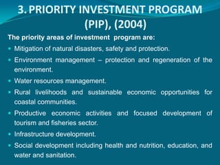 3. PRIORITY INVESTMENT PROGRAM
                (PIP), (2004)
The priority areas of investment program are:
 Mitigation of natural disasters, safety and protection.
 Environment management – protection and regeneration of the
  environment.
 Water resources management.
 Rural livelihoods and sustainable economic opportunities for
  coastal communities.
 Productive economic activities and focused development of
  tourism and fisheries sector.
 Infrastructure development.
 Social development including health and nutrition, education, and
  water and sanitation.
 