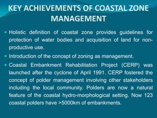 KEY ACHIEVEMENTS OF COASTAL ZONE
           MANAGEMENT
 Holistic definition of coastal zone provides guidelines for
 protection of water bodies and acquisition of land for non-
 productive use.
 Introduction of the concept of zoning as management.
 Coastal Embankment Rehabilitation Project (CERP) was
 launched after the cyclone of April 1991. CERP fostered the
 concept of polder management involving other stakeholders
 including the local community. Polders are now a natural
 feature of the coastal hydro-morphological setting. Now 123
 coastal polders have >5000km of embankments.
 