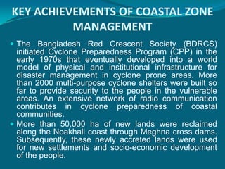 KEY ACHIEVEMENTS OF COASTAL ZONE
          MANAGEMENT
 The Bangladesh Red Crescent Society (BDRCS)
  initiated Cyclone Preparedness Program (CPP) in the
  early 1970s that eventually developed into a world
  model of physical and institutional infrastructure for
  disaster management in cyclone prone areas. More
  than 2000 multi-purpose cyclone shelters were built so
  far to provide security to the people in the vulnerable
  areas. An extensive network of radio communication
  contributes in cyclone preparedness of coastal
  communities.
 More than 50,000 ha of new lands were reclaimed
  along the Noakhali coast through Meghna cross dams.
  Subsequently, these newly accreted lands were used
  for new settlements and socio-economic development
  of the people.
 