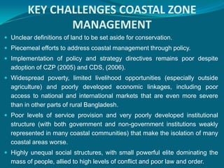 KEY CHALLENGES COASTAL ZONE
               MANAGEMENT
 Unclear definitions of land to be set aside for conservation.
 Piecemeal efforts to address coastal management through policy.
 Implementation of policy and strategy directives remains poor despite
  adoption of CZP (2005) and CDS, (2006).
 Widespread poverty, limited livelihood opportunities (especially outside
  agriculture) and poorly developed economic linkages, including poor
  access to national and international markets that are even more severe
  than in other parts of rural Bangladesh.
 Poor levels of service provision and very poorly developed institutional
  structure (with both government and non-government institutions weakly
  represented in many coastal communities) that make the isolation of many
  coastal areas worse.
 Highly unequal social structures, with small powerful elite dominating the
  mass of people, allied to high levels of conflict and poor law and order.
 