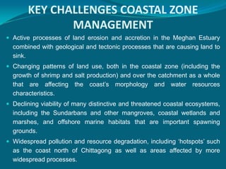 KEY CHALLENGES COASTAL ZONE
              MANAGEMENT
 Active processes of land erosion and accretion in the Meghan Estuary
  combined with geological and tectonic processes that are causing land to
  sink.
 Changing patterns of land use, both in the coastal zone (including the
  growth of shrimp and salt production) and over the catchment as a whole
  that are affecting the coast’s morphology and water resources
  characteristics.
 Declining viability of many distinctive and threatened coastal ecosystems,
  including the Sundarbans and other mangroves, coastal wetlands and
  marshes, and offshore marine habitats that are important spawning
  grounds.
 Widespread pollution and resource degradation, including ‘hotspots’ such
  as the coast north of Chittagong as well as areas affected by more
  widespread processes.
 