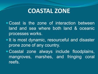 COASTAL ZONE
 Coast is the zone of interaction between
  land and sea where both land & oceanic
  processes works.
 It is most dynamic, resourceful and disaster
  prone zone of any country.
 Coastal zone always include floodplains,
  mangroves, marshes, and fringing coral
  reefs.
 