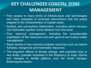 KEY CHALLENGES COASTAL ZONE
              MANAGEMENT
 Poor access to many forms of infrastructure and technologies
    and many examples of technical interventions that are poorly
    adapted to the characteristics of coastal areas.
   Surface and sub-surface Stalinization, including saline intrusion
    into freshwater aquifers some distance from the coast.
   Poor resource management, including the unsustainable
    exploitation of fish resources and poor ground and surface water
    management.
   Rapid decline in key common property resources such as marine
    fisheries, mangroves and freshwater resources.
   The long-term effects of climate change, with predicted rises in
    sea levels, possible increases in the frequency of major storms
    and changes in rainfall patterns over the whole Ganges-
    Brahmaputra basins.
 