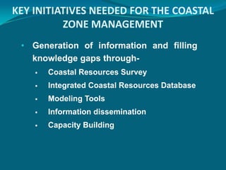 KEY INITIATIVES NEEDED FOR THE COASTAL
          ZONE MANAGEMENT
 • Generation of information and filling
   knowledge gaps through-
       Coastal Resources Survey
       Integrated Coastal Resources Database
       Modeling Tools
       Information dissemination
       Capacity Building
 