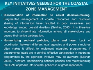 KEY INITIATIVES NEEDED FOR THE COASTAL
            ZONE MANAGEMENT
 Dissemination    of information to assist decision-making:
 Fragmented management of coastal resources and restricted
 sharing of information have resulted in poor awareness and
 knowledge among coastal dwellers (Sekhar, 2005). It is therefore
 important to disseminate information among all stakeholders and
 ensure their active participation.
 Harmonizing   sectoral policies, plans and laws: Lack of
 coordination between different local agencies and power structures
 often makes it difficult to implement integrated programmes. If
 departmental goals are in conflict, effective participation in integrated
 programmes by the agencies involved may be awkward (Sekhar,
 2005). Therefore, harmonizing national policies and mainstreaming
 the ICZM approach into sectoral policies is of great importance.
 