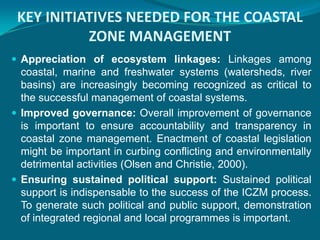 KEY INITIATIVES NEEDED FOR THE COASTAL
           ZONE MANAGEMENT
 Appreciation of ecosystem linkages: Linkages among
  coastal, marine and freshwater systems (watersheds, river
  basins) are increasingly becoming recognized as critical to
  the successful management of coastal systems.
 Improved governance: Overall improvement of governance
  is important to ensure accountability and transparency in
  coastal zone management. Enactment of coastal legislation
  might be important in curbing conflicting and environmentally
  detrimental activities (Olsen and Christie, 2000).
 Ensuring sustained political support: Sustained political
  support is indispensable to the success of the ICZM process.
  To generate such political and public support, demonstration
  of integrated regional and local programmes is important.
 
