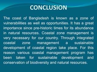 CONCLUSION
The coast of Bangladesh is known as a zone of
vulnerabilities as well as opportunities. It has a great
importance since pre-historic times for its abundance
in natural resources. Coastal zone management is
very necessary for our country. Through integrated
coastal      zone    management        a     sustainable
development of coastal region take place. For this
reason various coastal management program has
been taken for sustainable development and
conservation of biodiversity and natural resources.
 