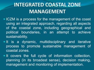 INTEGRATED COASTAL ZONE
           MANAGEMENT
 ICZM is a process for the management of the coast
  using an integrated approach, regarding all aspects
  of the coastal zone, including geographical and
  political boundaries, in an attempt to achieve
  sustainability.
 It is a dynamic, multidisciplinary and iterative
  process to promote sustainable management of
  coastal zones.
 It covers the full cycle of information collection,
  planning (in its broadest sense), decision making,
  management and monitoring of implementation.
 