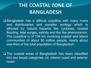 THE COASTAL ZONE OF
              BANGLADESH
 Bangladesh has a difficult coastline with many rivers
  and distributaries and complex ecology which is
  affected by natural hazards like cyclones, coastal
  flooding, tidal surges, salinity and the like phenomenon.
  The coastline is of 734 km involving coastal and island
  communities of about 50 million people, nearly about
  one-third of the total population of Bangladesh.

 The coastal areas of Bangladesh has been classified
  into two broad categories viz. interior coast and exterior
  coast.
 