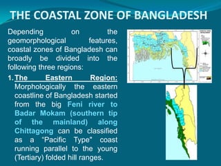 THE COASTAL ZONE OF BANGLADESH
Depending             on           the
geomorphological             features,
coastal zones of Bangladesh can
broadly be divided into the
following three regions:
1. The        Eastern         Region:
   Morphologically the eastern
   coastline of Bangladesh started
   from the big Feni river to
   Badar Mokam (southern tip
   of the mainland) along
   Chittagong can be classified
   as a “Pacific Type" coast
   running parallel to the young
   (Tertiary) folded hill ranges.
 
