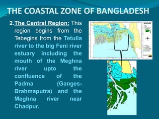 THE COASTAL ZONE OF BANGLADESH
2. The Central Region: This
 region begins from the
 Tebegins from the Tetulia
 river to the big Feni river
 estuary including the
 mouth of the Meghna
 river       upto        the
 confluence       of     the
 Padma            (Ganges-
 Brahmaputra) and the
 Meghna       river    near
 Chadpur.
 