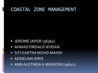 COASTAL ZONE MANAGEMENT 
 JEROME JAPOK (36362) 
 AHMAD FIRDAUS IKHSAN 
 SITI KARTINI MOHD MAHDI 
 ADDELINA IDRIS 
 ANN ALETHEIA A MANSON (29612) 
 